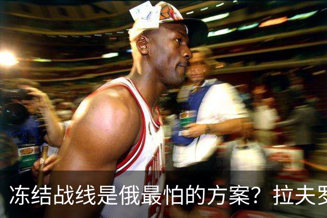 冻结战线是俄最怕的方案?拉夫罗夫态度明确,普京不能犯战略大错